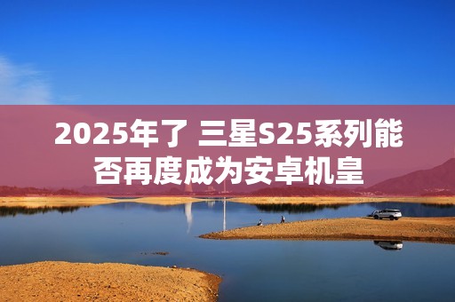 2025年了 三星S25系列能否再度成为安卓机皇