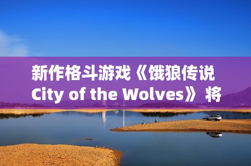 新作格斗游戏《饿狼传说 City of the Wolves》 将于2025年2月20日至2月25日