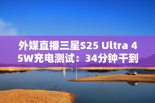 外媒直播三星S25 Ultra 45W充电测试：34分钟干到80%电量