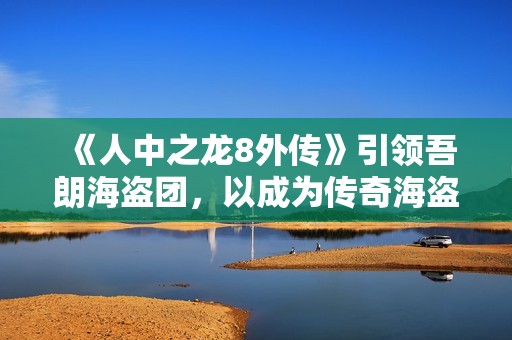 《人中之龙8外传》引领吾朗海盗团，以成为传奇海盗团为目标开展航海冒险!