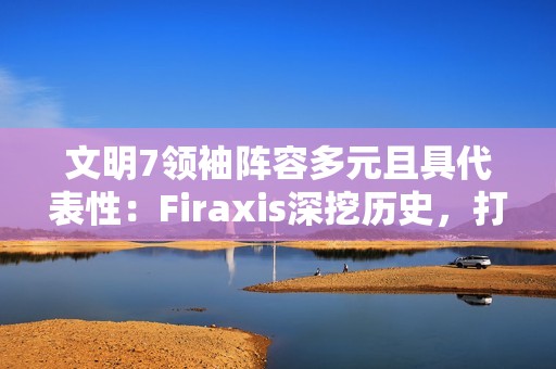 文明7领袖阵容多元且具代表性：Firaxis深挖历史，打造史诗级4X策略游戏
