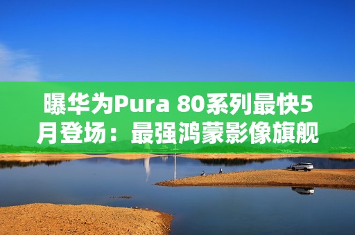 曝华为Pura 80系列最快5月登场：最强鸿蒙影像旗舰