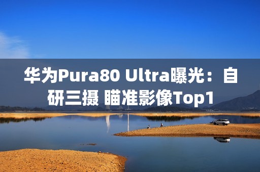 华为Pura80 Ultra曝光：自研三摄 瞄准影像Top1