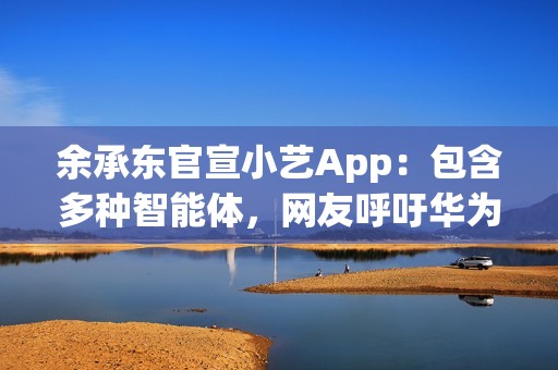余承东官宣小艺App：包含多种智能体，网友呼吁华为尽快发布人形机器人