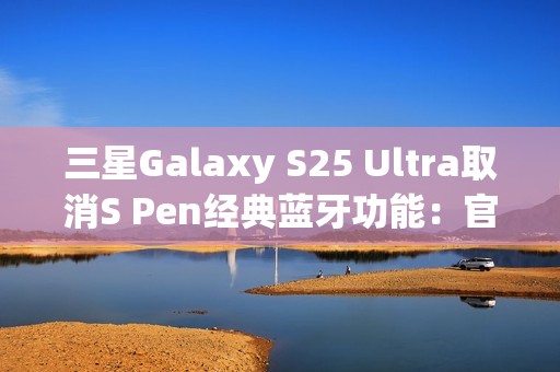 三星Galaxy S25 Ultra取消S Pen经典蓝牙功能：官方曝出真正原因