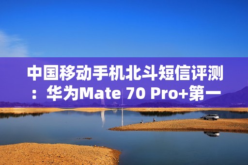 中国移动手机北斗短信评测：华为Mate 70 Pro+第一！全方位最强