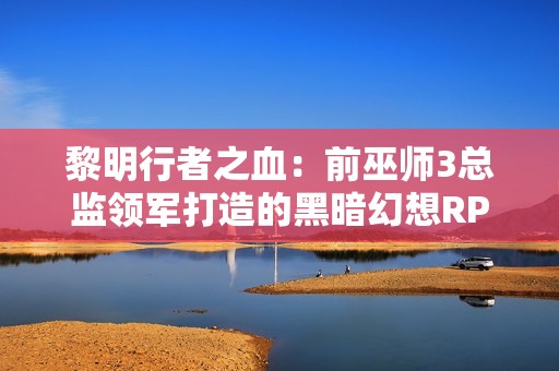 黎明行者之血：前巫师3总监领军打造的黑暗幻想RPG，追求疯狂创意与变革