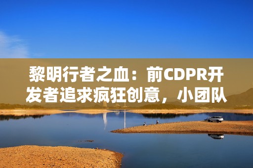 黎明行者之血：前CDPR开发者追求疯狂创意，小团队打造3A动作RPG的野心与挑战