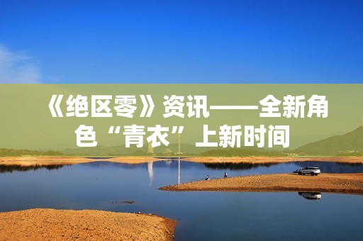 《绝区零》资讯——全新角色“青衣”上新时间