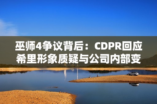巫师4争议背后：CDPR回应希里形象质疑与公司内部变动传闻