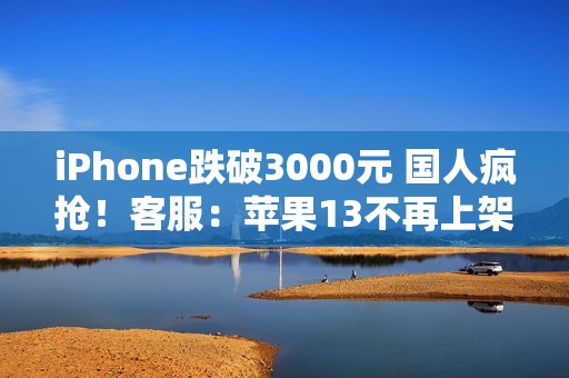 iPhone跌破3000元 国人疯抢！客服：苹果13不再上架 自营渠道不参与国补