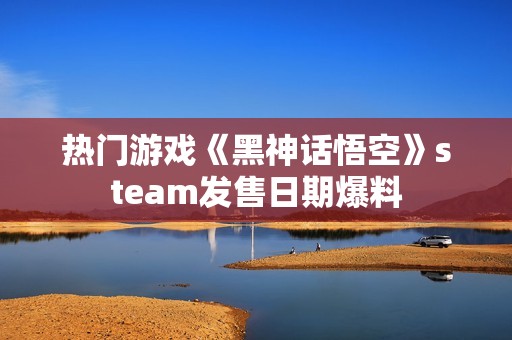 热门游戏《黑神话悟空》steam发售日期爆料