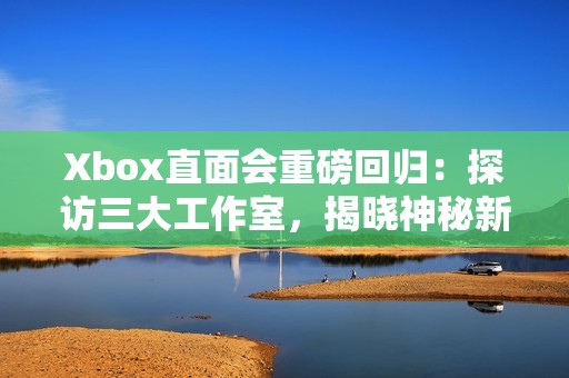 Xbox直面会重磅回归：探访三大工作室，揭晓神秘新作