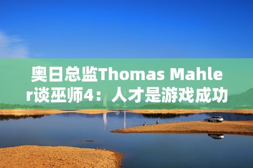 奥日总监Thomas Mahler谈巫师4：人才是游戏成功的关键