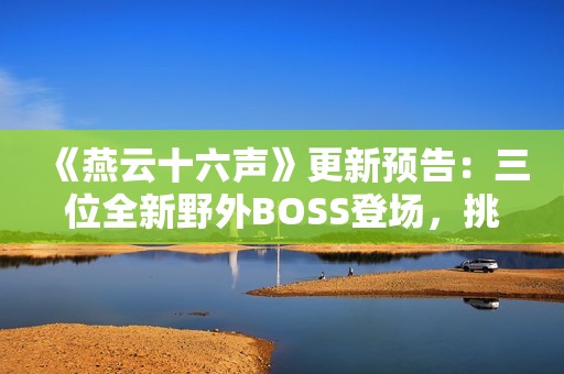 《燕云十六声》更新预告：三位全新野外BOSS登场，挑战与故事交织！