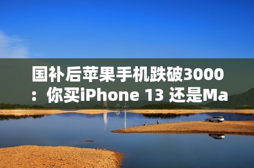 国补后苹果手机跌破3000：你买iPhone 13 还是Mate 60等国产机