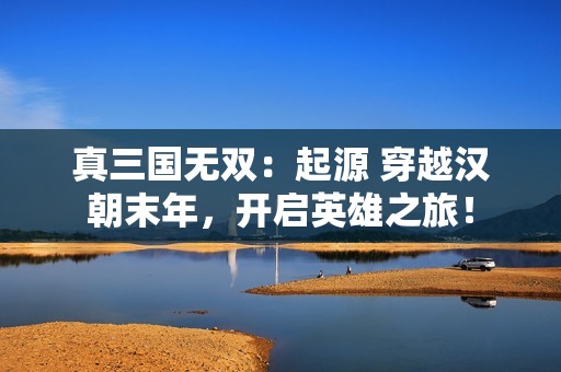 真三国无双：起源 穿越汉朝末年，开启英雄之旅！