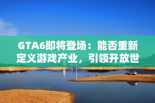 GTA6即将登场：能否重新定义游戏产业，引领开放世界游戏的未来？