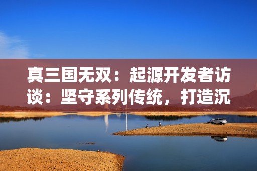 真三国无双：起源开发者访谈：坚守系列传统，打造沉浸式割草体验