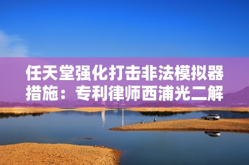 任天堂强化打击非法模拟器措施：专利律师西浦光二解析背后的法律与商业考量