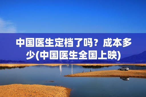 中国医生定档了吗？成本多少(中国医生全国上映)