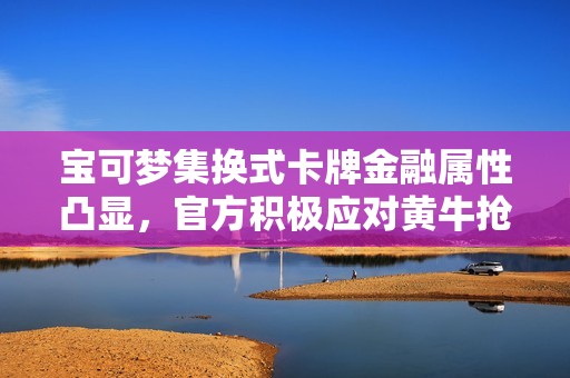 宝可梦集换式卡牌金融属性凸显，官方积极应对黄牛抢购现象