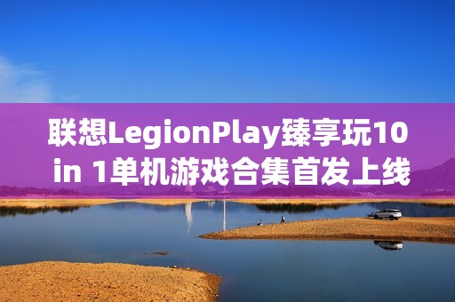 联想LegionPlay臻享玩10 in 1单机游戏合集首发上线，超值优惠畅享国产精品游戏