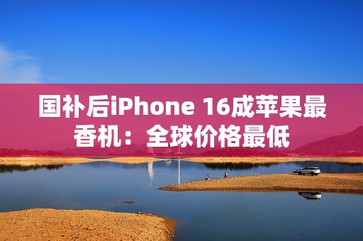 国补后iPhone 16成苹果最香机：全球价格最低