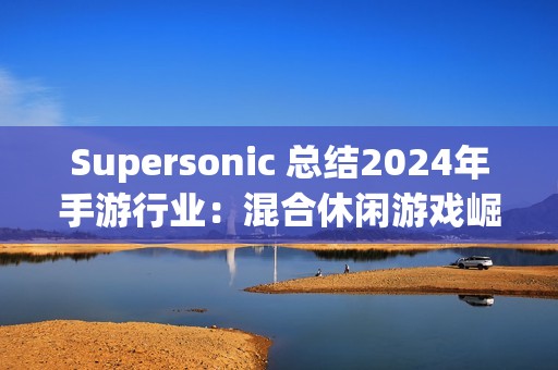 Supersonic 总结2024年手游行业：混合休闲游戏崛起，多元化变现策略引领增长