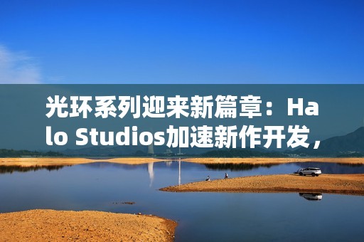 光环系列迎来新篇章：Halo Studios加速新作开发，虚幻5引擎引领未来