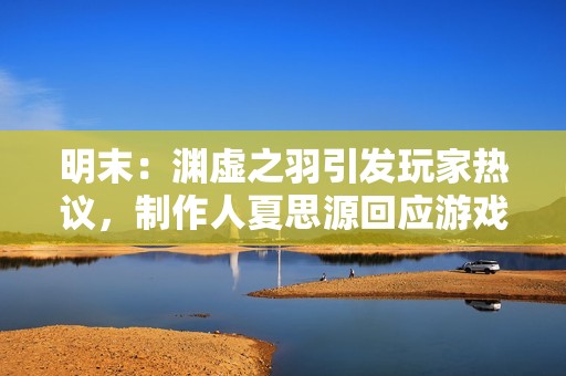 明末：渊虚之羽引发玩家热议，制作人夏思源回应游戏质量与期望