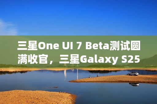 三星One UI 7 Beta测试圆满收官，三星Galaxy S25系列手机首发稳定版