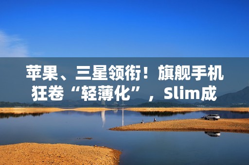 苹果、三星领衔！旗舰手机狂卷“轻薄化”，Slim成了新潮流