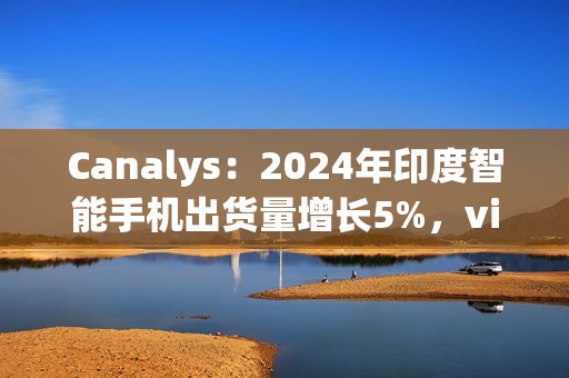 Canalys：2024年印度智能手机出货量增长5%，vivo排名第一、苹果Q4首次进入前五