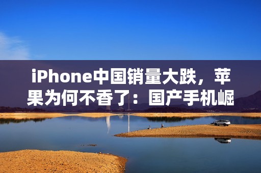 iPhone中国销量大跌，苹果为何不香了：国产手机崛起等所致