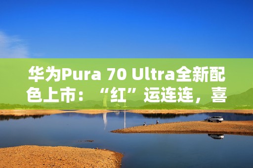 华为Pura 70 Ultra全新配色上市：“红”运连连，喜迎新春