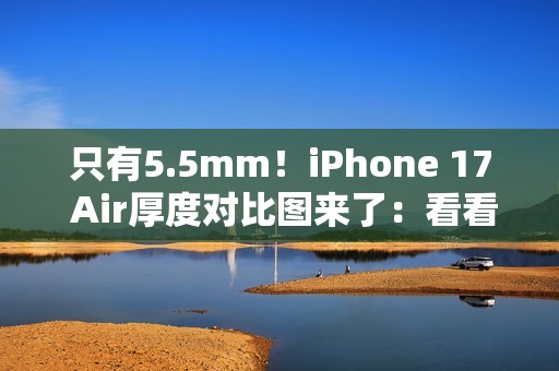 只有5.5mm！iPhone 17 Air厚度对比图来了：看看它有多薄