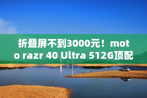折叠屏不到3000元！moto razr 40 Ultra 512G顶配版降价：2999元