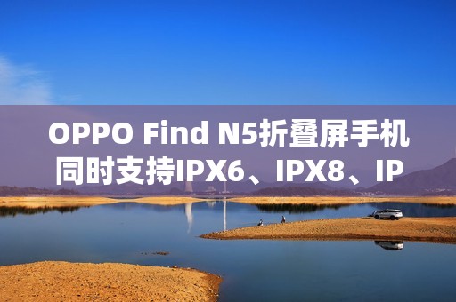 OPPO Find N5折叠屏手机同时支持IPX6、IPX8、IPX9且满级防水