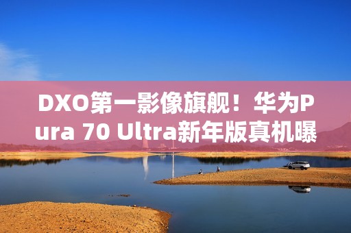 DXO第一影像旗舰！华为Pura 70 Ultra新年版真机曝光