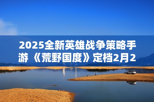 2025全新英雄战争策略手游 《荒野国度》定档2月27日！
