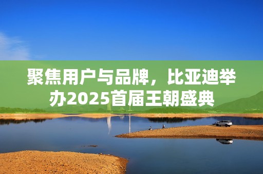 聚焦用户与品牌，比亚迪举办2025首届王朝盛典