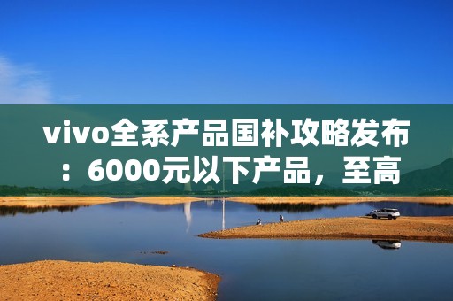 vivo全系产品国补攻略发布：6000元以下产品，至高补贴500元