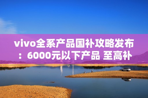 vivo全系产品国补攻略发布：6000元以下产品 至高补贴500元