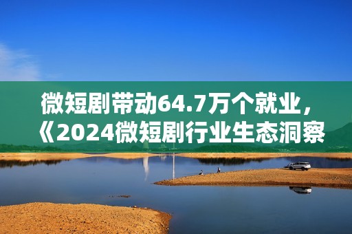 微短剧带动64.7万个就业，《2024微短剧行业生态洞察报告》发布