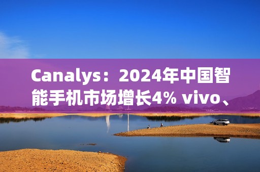 Canalys：2024年中国智能手机市场增长4% vivo、华为领跑