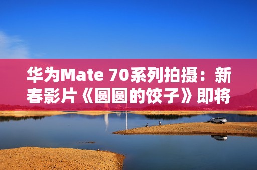 华为Mate 70系列拍摄：新春影片《圆圆的饺子》即将上映