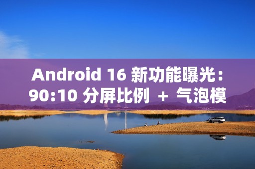 Android 16 新功能曝光：90:10 分屏比例 ＋ 气泡模式