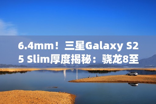 6.4mm！三星Galaxy S25 Slim厚度揭秘：骁龙8至尊版最薄直板机