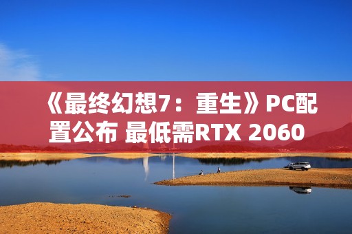 《最终幻想7：重生》PC配置公布 最低需RTX 2060